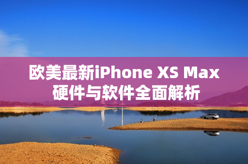 欧美最新iPhone XS Max 硬件与软件全面解析