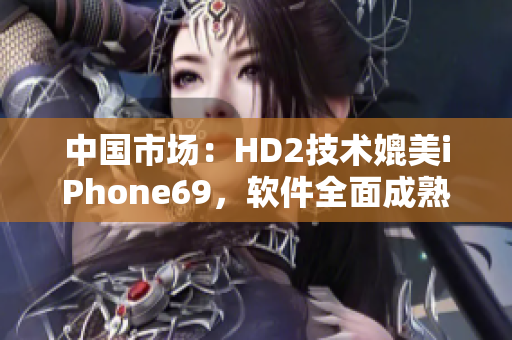 中国市场：HD2技术媲美iPhone69，软件全面成熟