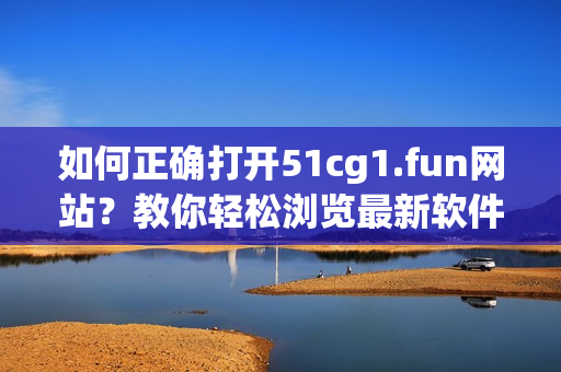 如何正确打开51cg1.fun网站？教你轻松浏览最新软件信息