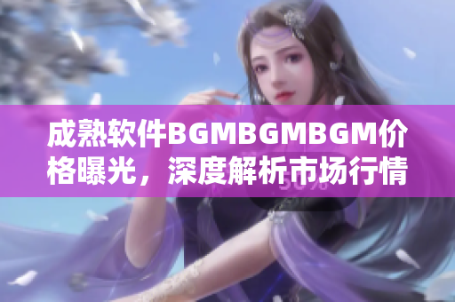 成熟软件BGMBGMBGM价格曝光，深度解析市场行情和用户体验