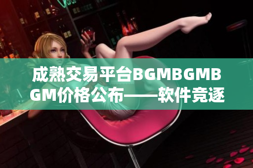 成熟交易平台BGMBGMBGM价格公布——软件竞逐者们应时关注