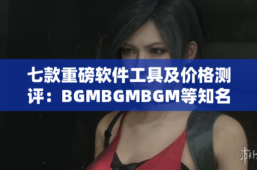 七款重磅软件工具及价格测评：BGMBGMBGM等知名品牌亮相！