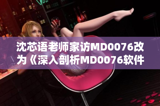 沈芯语老师家访MD0076改为《深入剖析MD0076软件家访情况》