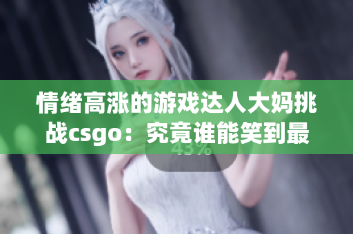 情绪高涨的游戏达人大妈挑战csgo：究竟谁能笑到最后？