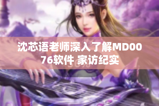 沈芯语老师深入了解MD0076软件 家访纪实