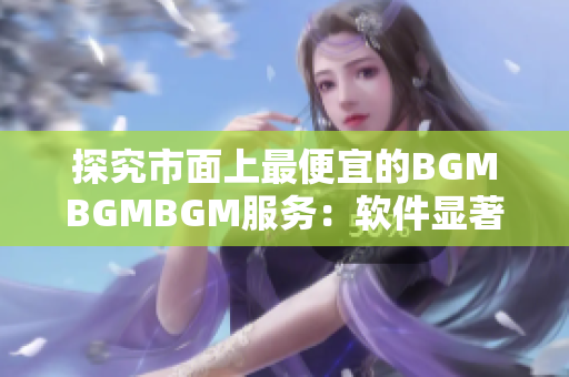 探究市面上最便宜的BGMBGMBGM服务：软件显著提升音质是否值得投资