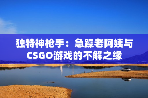 独特神枪手：急躁老阿姨与CSGO游戏的不解之缘