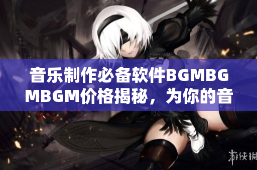 音乐制作必备软件BGMBGMBGM价格揭秘，为你的音乐创作保驾护航