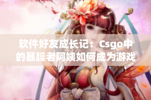 软件好友成长记：Csgo中的暴躁老阿姨如何成为游戏达人