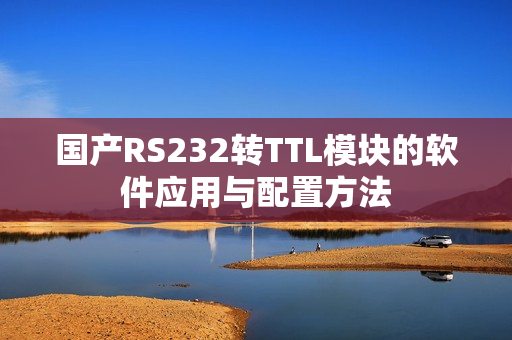 国产RS232转TTL模块的软件应用与配置方法