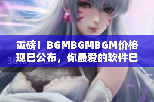 重磅！BGMBGMBGM价格现已公布，你最爱的软件已经更便宜了！