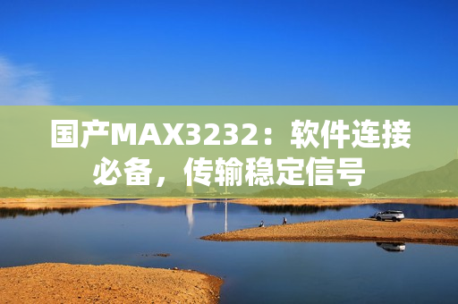 国产MAX3232：软件连接必备，传输稳定信号