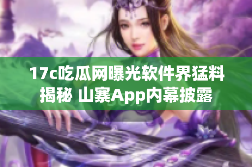 17c吃瓜网曝光软件界猛料揭秘 山寨App内幕披露