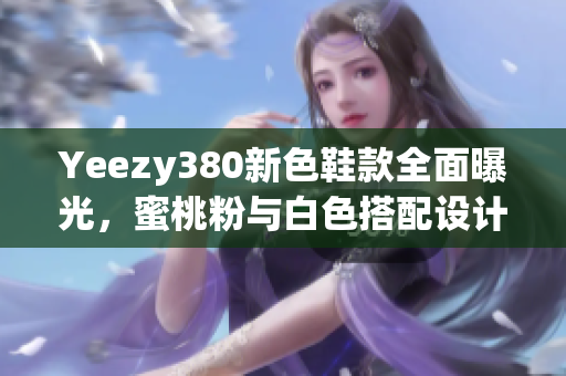 Yeezy380新色鞋款全面曝光，蜜桃粉与白色搭配设计亮点突出