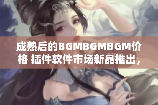 成熟后的BGMBGMBGM价格 插件软件市场新品推出，技术领先功能强大