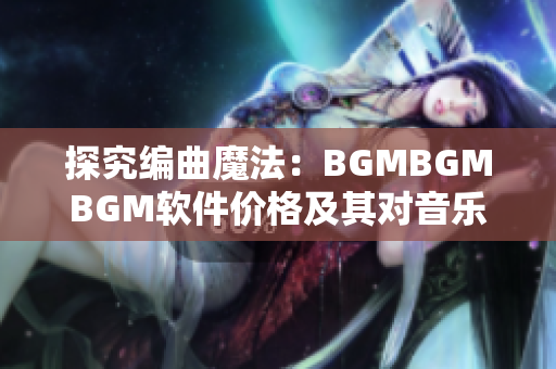 探究编曲魔法：BGMBGMBGM软件价格及其对音乐制作的影响