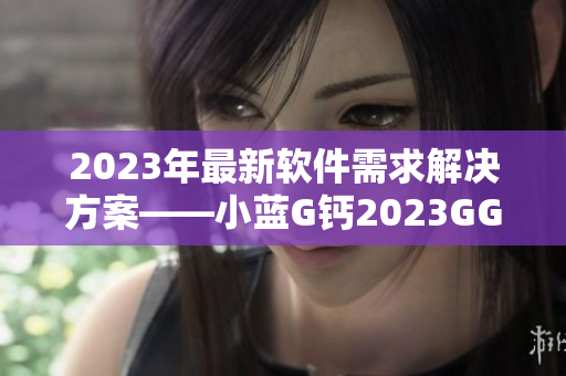 2023年最新软件需求解决方案——小蓝G钙2023GGY钙2023