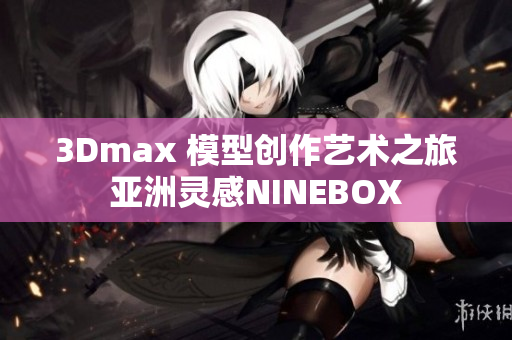 3Dmax 模型创作艺术之旅 亚洲灵感NINEBOX 