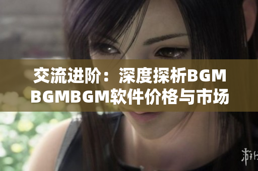 交流进阶：深度探析BGMBGMBGM软件价格与市场行情