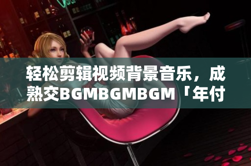 轻松剪辑视频背景音乐，成熟交BGMBGMBGM「年付仅需XXX元」！