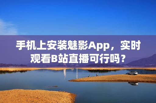 手机上安装魅影App，实时观看B站直播可行吗？