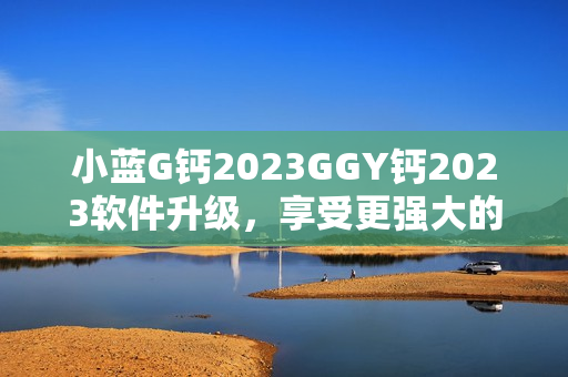 小蓝G钙2023GGY钙2023软件升级，享受更强大的功能和性能