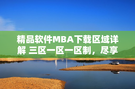 精品软件MBA下载区域详解 三区一区一区制，尽享原版国精产品