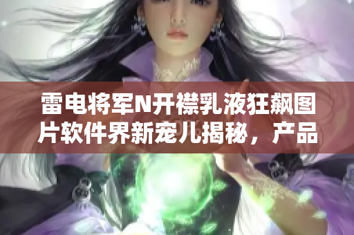 雷电将军N开襟乳液狂飙图片软件界新宠儿揭秘，产品体验全面评测