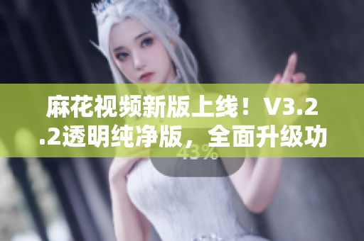 麻花视频新版上线！V3.2.2透明纯净版，全面升级功能与使用体验！