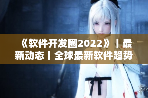 《软件开发圈2022》丨最新动态丨全球最新软件趋势解析