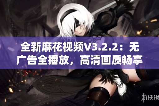 全新麻花视频V3.2.2：无广告全播放，高清画质畅享