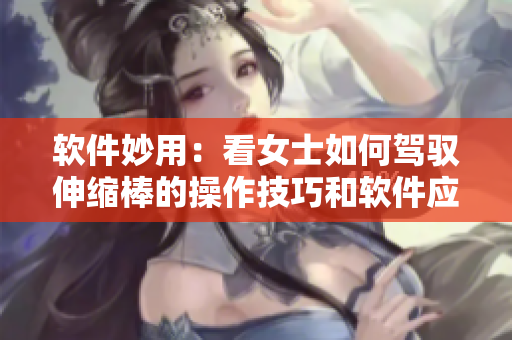 软件妙用：看女士如何驾驭伸缩棒的操作技巧和软件应用技巧