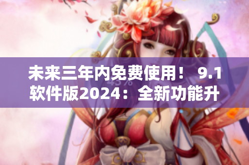 未来三年内免费使用！ 9.1软件版2024：全新功能升级