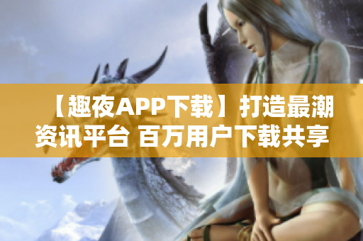 【趣夜APP下载】打造最潮资讯平台 百万用户下载共享你的热爱