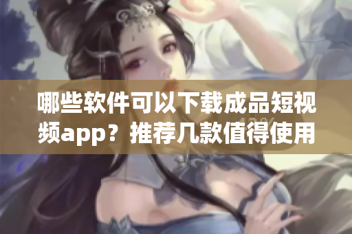 哪些软件可以下载成品短视频app？推荐几款值得使用的下载工具！