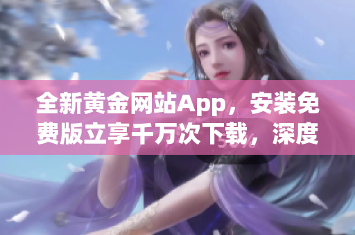 全新黄金网站App，安装免费版立享千万次下载，深度分享最前沿软件技巧。