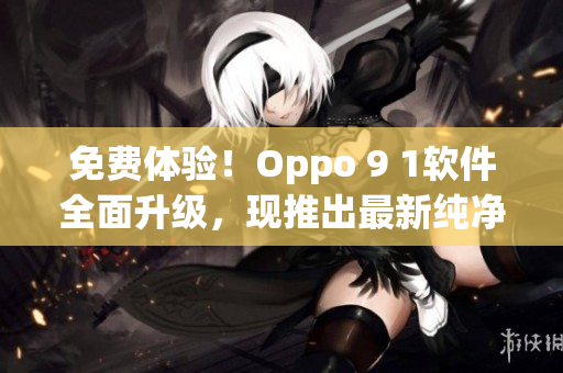 免费体验！Oppo 9 1软件全面升级，现推出最新纯净9 1免费版