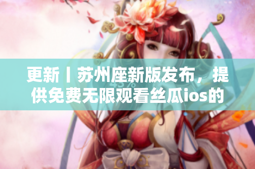 更新丨苏州座新版发布，提供免费无限观看丝瓜ios的解决方案