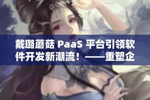 戴璐蘑菇 PaaS 平台引领软件开发新潮流！——重塑企业信息化发展趋势