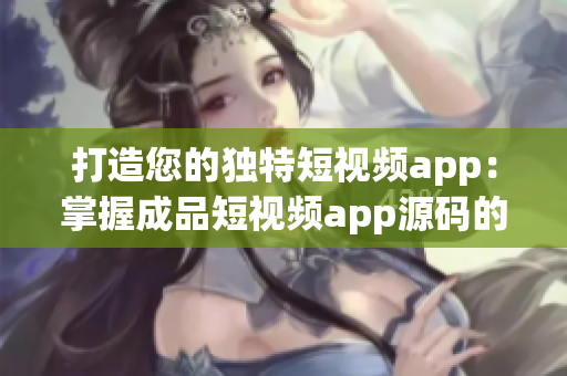 打造您的独特短视频app：掌握成品短视频app源码的多重优势