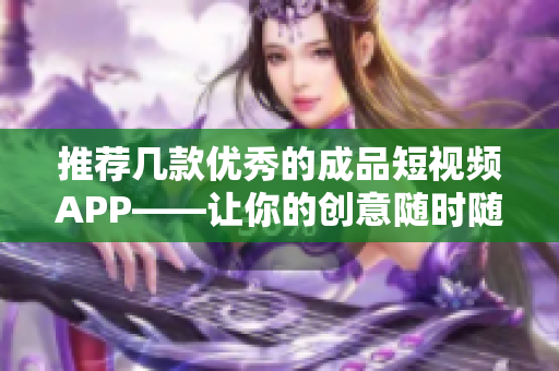 推荐几款优秀的成品短视频APP——让你的创意随时随地都能展现出来