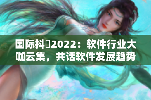 国际抖抈2022：软件行业大咖云集，共话软件发展趋势