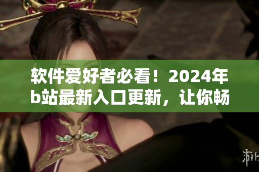 软件爱好者必看！2024年b站最新入口更新，让你畅享最新软件资讯！