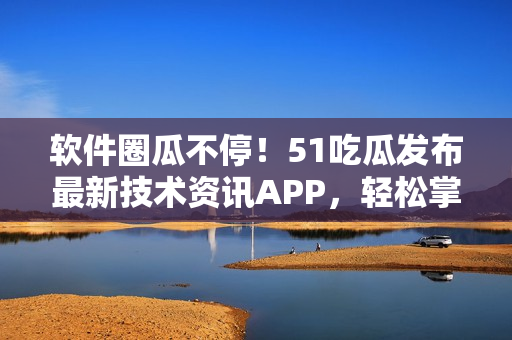 软件圈瓜不停！51吃瓜发布最新技术资讯APP，轻松掌握软件界趋势！