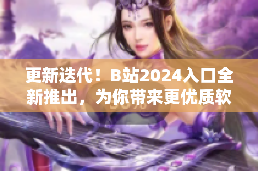 更新迭代！B站2024入口全新推出，为你带来更优质软件内容资讯