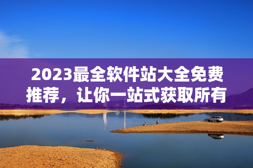 2023最全软件站大全免费推荐，让你一站式获取所有优秀的软件资源！