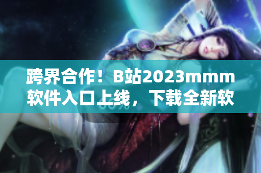 跨界合作！B站2023mmm软件入口上线，下载全新软件，体验全新视界！