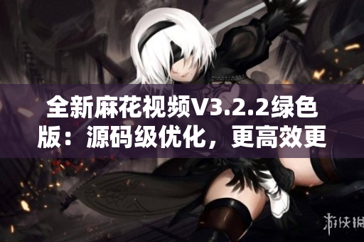 全新麻花视频V3.2.2绿色版：源码级优化，更高效更流畅！