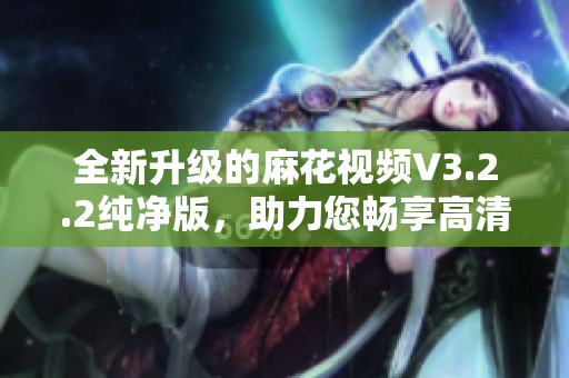 全新升级的麻花视频V3.2.2纯净版，助力您畅享高清影视世界