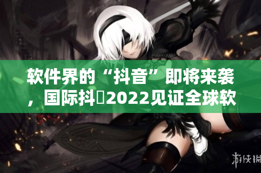 软件界的“抖音”即将来袭，国际抖抈2022见证全球软件创新风潮